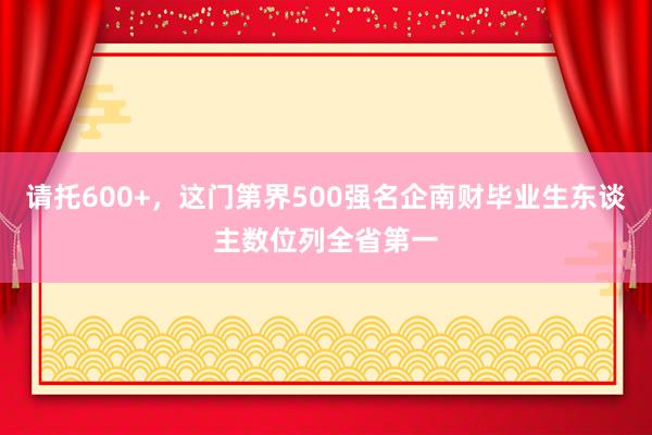 请托600+，这门第界500强名企南财毕业生东谈主数位列全省第一