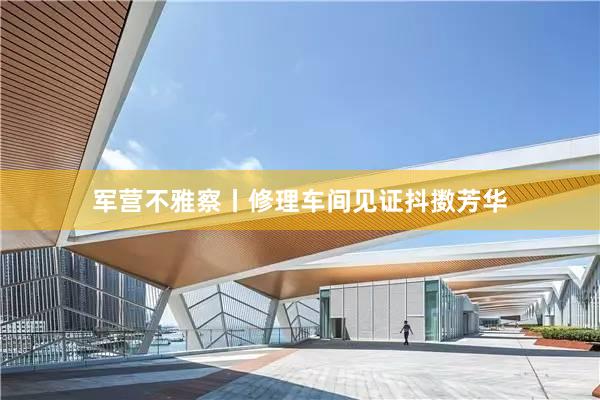 军营不雅察丨修理车间见证抖擞芳华
