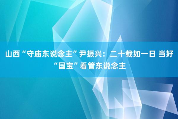 山西“守庙东说念主”尹振兴：二十载如一日 当好“国宝”看管东说念主