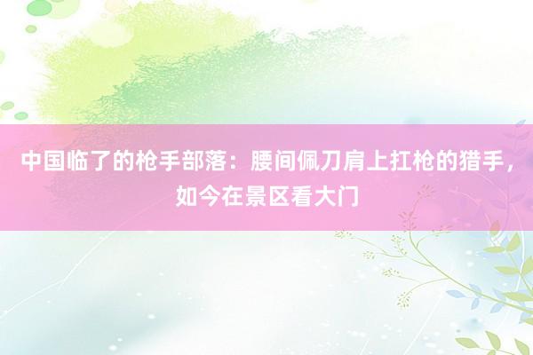 中国临了的枪手部落：腰间佩刀肩上扛枪的猎手，如今在景区看大门