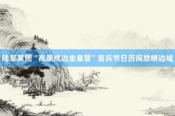 陆军某团“高原戍边圭臬营”官兵节日历间放哨边域
