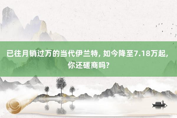 已往月销过万的当代伊兰特, 如今降至7.18万起, 你还磋商吗?