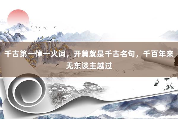 千古第一悼一火词，开篇就是千古名句，千百年来无东谈主越过