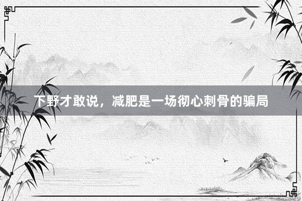下野才敢说,减肥是一场彻心刺骨的骗局