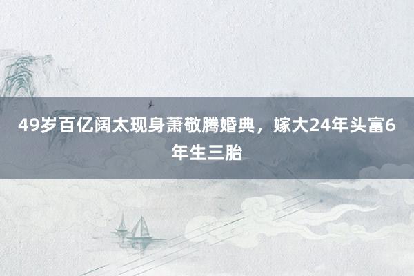 49岁百亿阔太现身萧敬腾婚典，嫁大24年头富6年生三胎