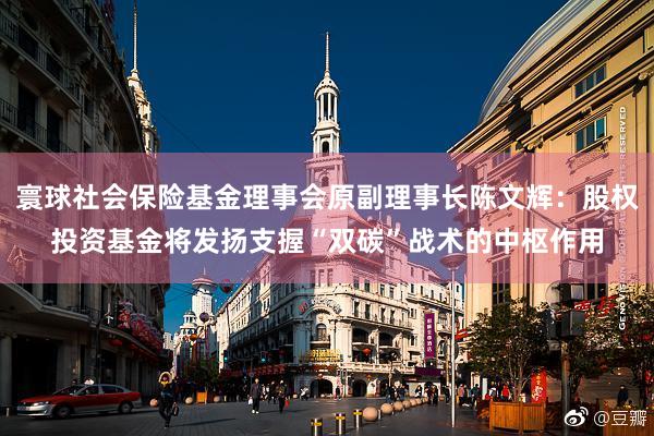 寰球社会保险基金理事会原副理事长陈文辉：股权投资基金将发扬支握“双碳”战术的中枢作用