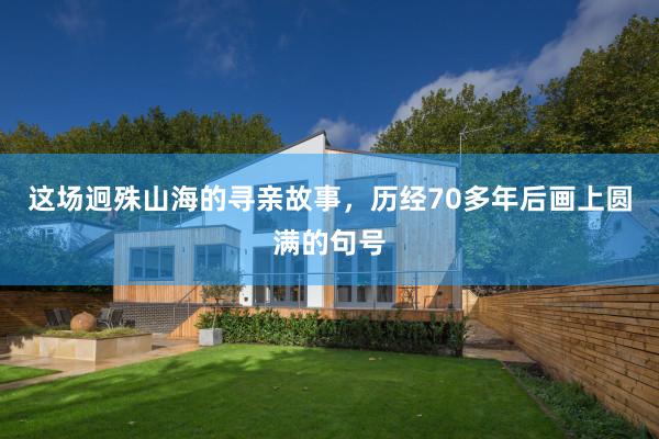 这场迥殊山海的寻亲故事，历经70多年后画上圆满的句号