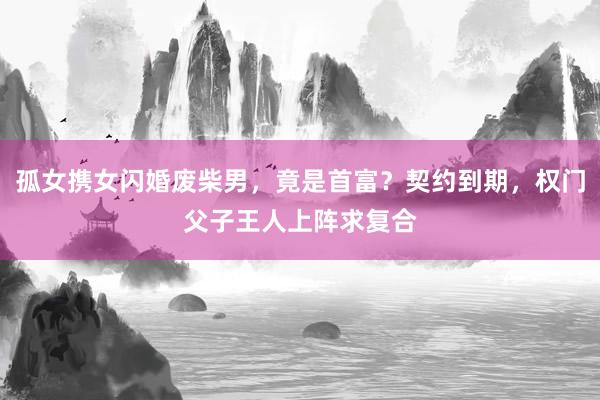 孤女携女闪婚废柴男，竟是首富？契约到期，权门父子王人上阵求复合