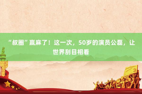 “叔圈”赢麻了！这一次，50岁的演员公磊，让世界刮目相看