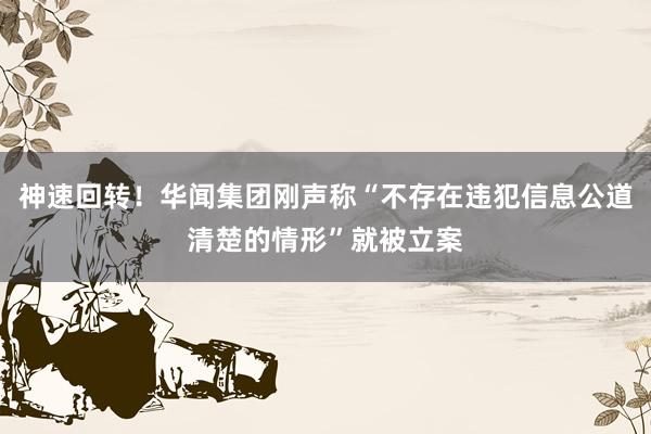 神速回转！华闻集团刚声称“不存在违犯信息公道清楚的情形”就被立案
