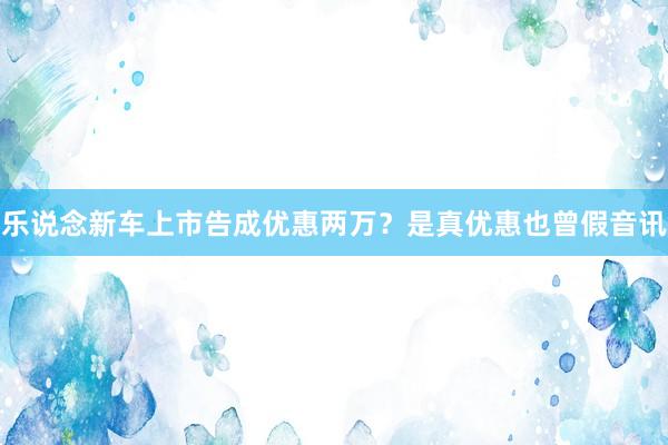乐说念新车上市告成优惠两万？是真优惠也曾假音讯
