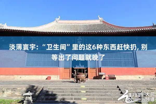 淡薄寰宇: “卫生间”里的这6种东西赶快扔, 别等出了问题就晚了