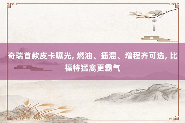 奇瑞首款皮卡曝光, 燃油、插混、增程齐可选, 比福特猛禽更霸气