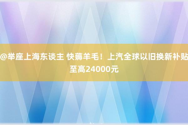 @举座上海东谈主 快薅羊毛！上汽全球以旧换新补贴至高24000元