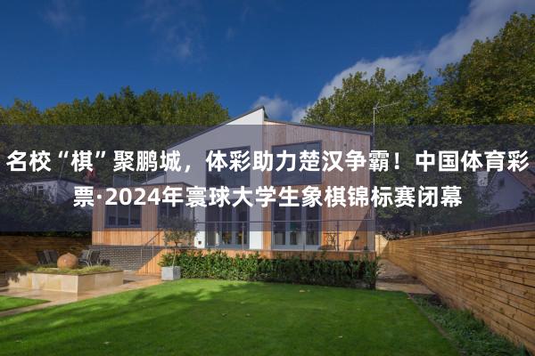 名校“棋”聚鹏城，体彩助力楚汉争霸！中国体育彩票·2024年寰球大学生象棋锦标赛闭幕