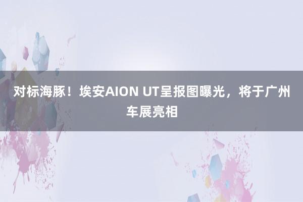 对标海豚！埃安AION UT呈报图曝光，将于广州车展亮相