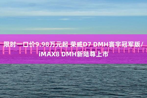 限时一口价9.98万元起 荣威D7 DMH寰宇冠军版/iMAX8 DMH新陆尊上市