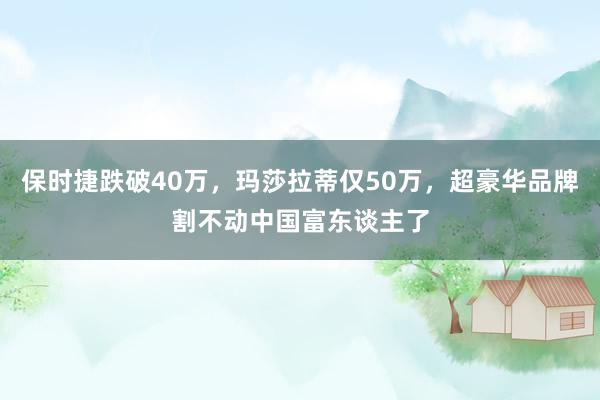 保时捷跌破40万，玛莎拉蒂仅50万，超豪华品牌割不动中国富东谈主了
