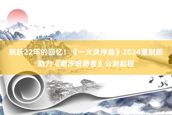 跳跃22年的回忆！《一火灵序曲》2024重制版助力《潮汐盼愿者》公测起程