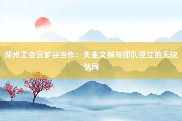 湖州工会云梦谷当作：失业文娱与团队竖立的无缺伙同