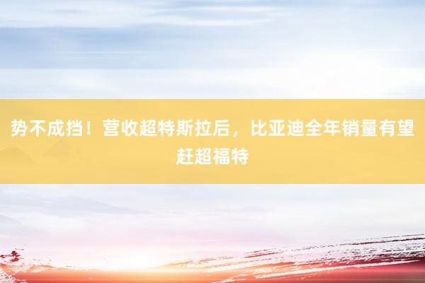 势不成挡！营收超特斯拉后，比亚迪全年销量有望赶超福特