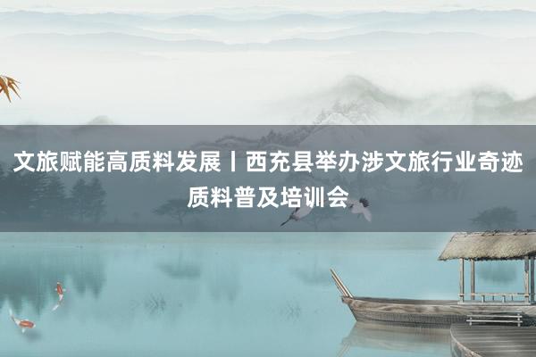 文旅赋能高质料发展丨西充县举办涉文旅行业奇迹质料普及培训会