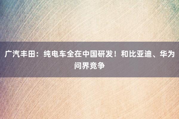 广汽丰田：纯电车全在中国研发！和比亚迪、华为问界竞争
