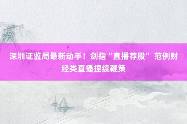深圳证监局最新动手！剑指“直播荐股” 范例财经类直播捏续鞭策
