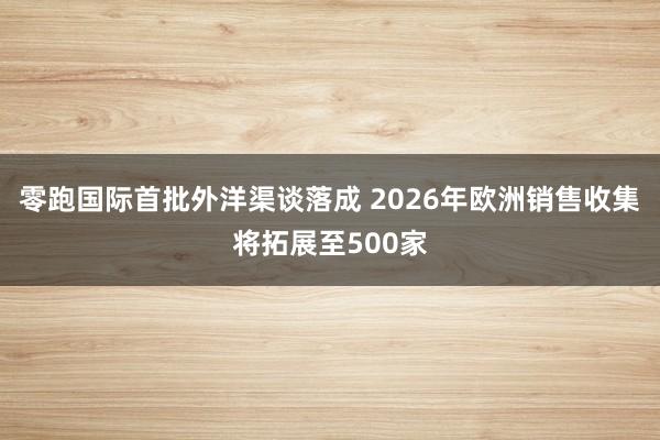 零跑国际首批外洋渠谈落成 2026年欧洲销售收集将拓展至500家