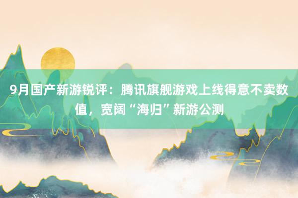9月国产新游锐评：腾讯旗舰游戏上线得意不卖数值，宽阔“海归”新游公测