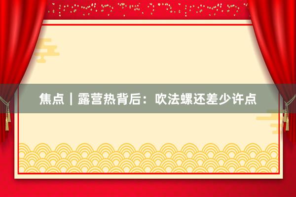 焦点｜露营热背后：吹法螺还差少许点