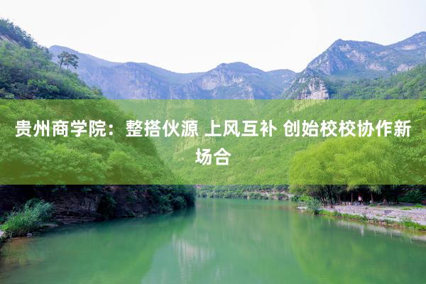 贵州商学院：整搭伙源 上风互补 创始校校协作新场合