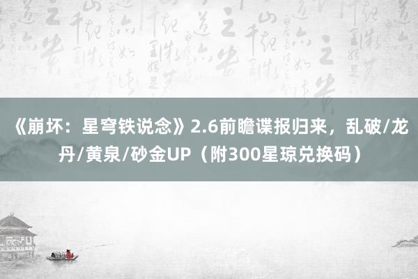 《崩坏：星穹铁说念》2.6前瞻谍报归来，乱破/龙丹/黄泉/砂金UP（附300星琼兑换码）