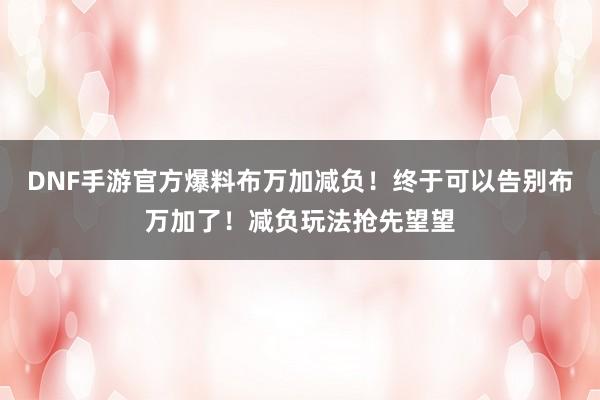 DNF手游官方爆料布万加减负！终于可以告别布万加了！减负玩法抢先望望