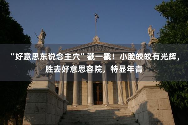 “好意思东说念主穴”戳一戳！小脸皎皎有光辉，胜去好意思容院，特显年青