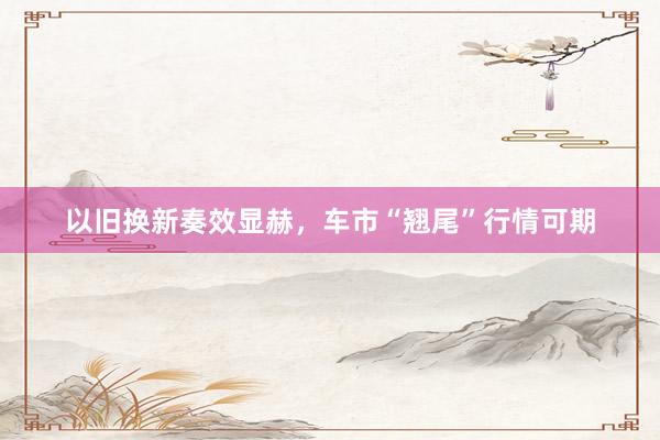 以旧换新奏效显赫，车市“翘尾”行情可期
