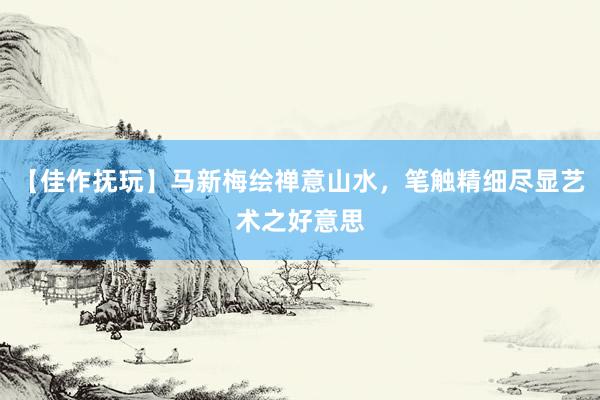 【佳作抚玩】马新梅绘禅意山水，笔触精细尽显艺术之好意思