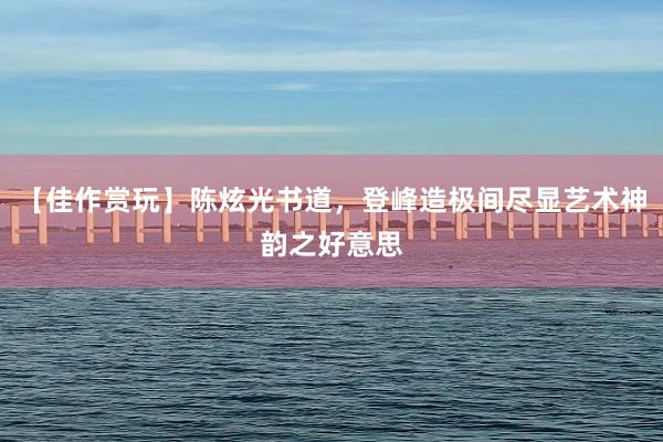 【佳作赏玩】陈炫光书道，登峰造极间尽显艺术神韵之好意思